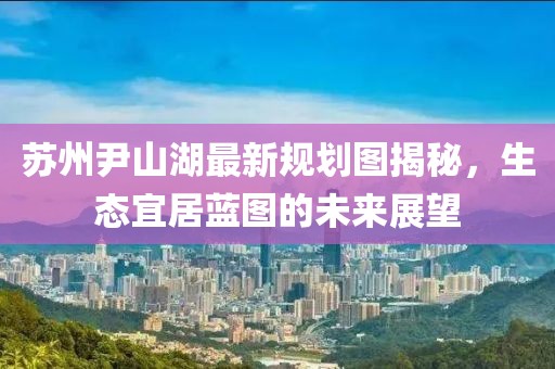 蘇州尹山湖最新規(guī)劃圖揭秘，生態(tài)宜居藍(lán)圖的未來展望