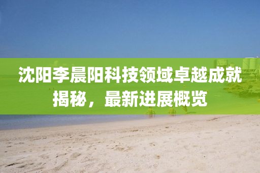 沈陽李晨陽科技領(lǐng)域卓越成就揭秘，最新進(jìn)展概覽