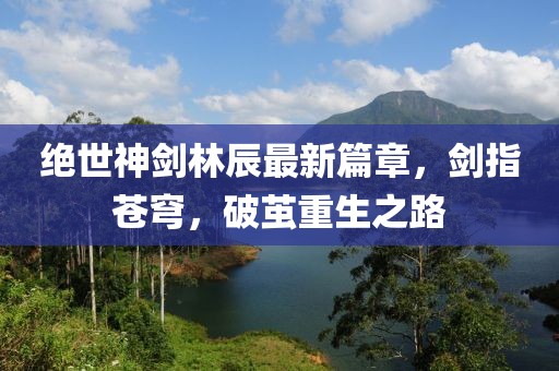 絕世神劍林辰最新篇章，劍指蒼穹，破繭重生之路
