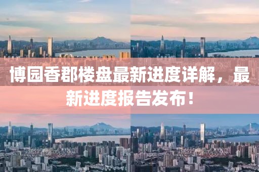 博園香郡樓盤最新進(jìn)度詳解，最新進(jìn)度報(bào)告發(fā)布！