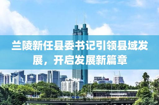 蘭陵新任縣委書記引領(lǐng)縣域發(fā)展，開啟發(fā)展新篇章