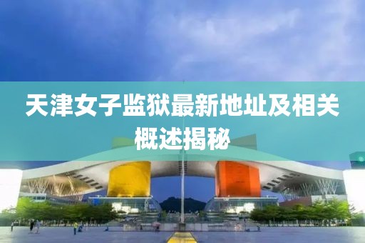 天津女子監(jiān)獄最新地址及相關(guān)概述揭秘