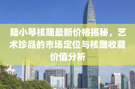 陸小琴核雕最新價(jià)格揭秘，藝術(shù)珍品的市場(chǎng)定位與核雕收藏價(jià)值分析