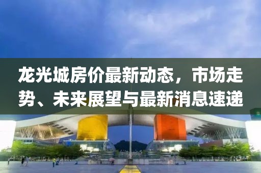 龍光城房?jī)r(jià)最新動(dòng)態(tài)，市場(chǎng)走勢(shì)、未來(lái)展望與最新消息速遞