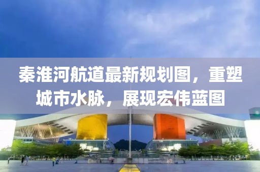 秦淮河航道最新規(guī)劃圖，重塑城市水脈，展現(xiàn)宏偉藍圖