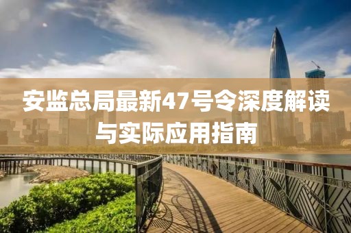 安監(jiān)總局最新47號令深度解讀與實際應(yīng)用指南