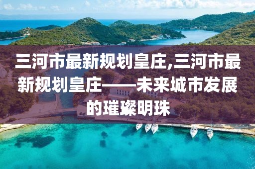 三河市最新規(guī)劃皇莊,三河市最新規(guī)劃皇莊——未來城市發(fā)展的璀璨明珠
