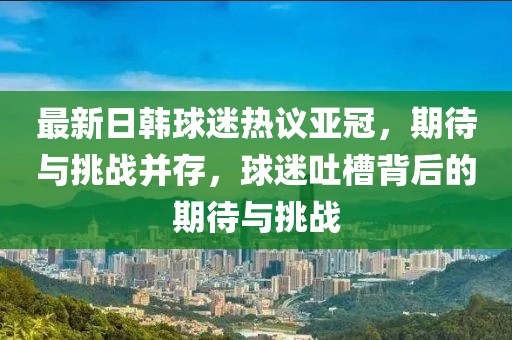 最新日韓球迷熱議亞冠，期待與挑戰(zhàn)并存，球迷吐槽背后的期待與挑戰(zhàn)