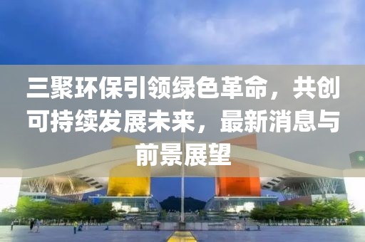 三聚環(huán)保引領(lǐng)綠色革命，共創(chuàng)可持續(xù)發(fā)展未來，最新消息與前景展望