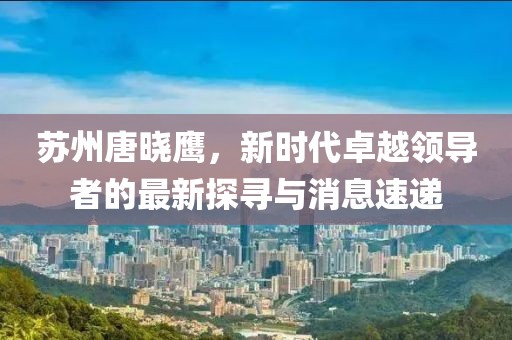 蘇州唐曉鷹，新時(shí)代卓越領(lǐng)導(dǎo)者的最新探尋與消息速遞