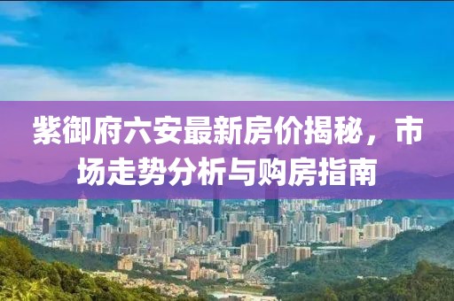 紫御府六安最新房?jī)r(jià)揭秘，市場(chǎng)走勢(shì)分析與購(gòu)房指南