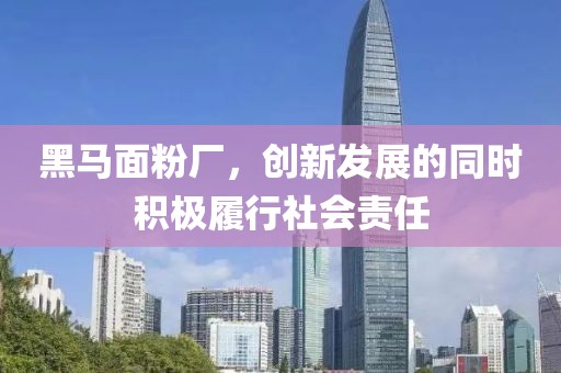 黑馬面粉廠，創(chuàng)新發(fā)展的同時(shí)積極履行社會(huì)責(zé)任