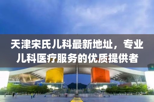 天津宋氏兒科最新地址，專業(yè)兒科醫(yī)療服務(wù)的優(yōu)質(zhì)提供者