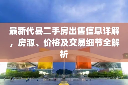 最新代縣二手房出售信息詳解，房源、價(jià)格及交易細(xì)節(jié)全解析