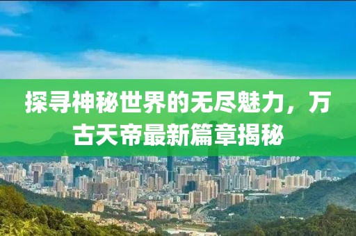 探尋神秘世界的無盡魅力，萬古天帝最新篇章揭秘