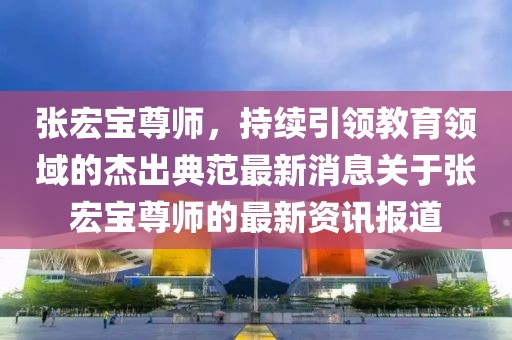 張宏寶尊師，持續(xù)引領(lǐng)教育領(lǐng)域的杰出典范最新消息關(guān)于張宏寶尊師的最新資訊報(bào)道