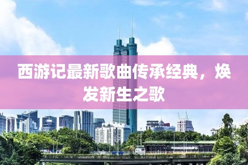 西游記最新歌曲傳承經(jīng)典，煥發(fā)新生之歌
