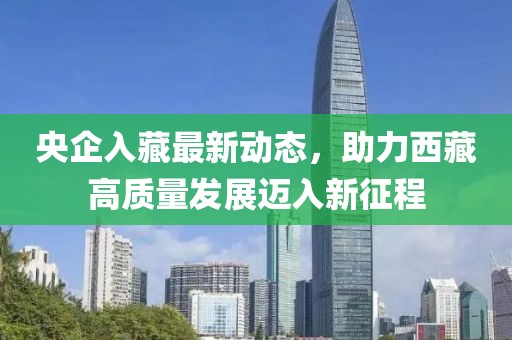 央企入藏最新動態(tài)，助力西藏高質量發(fā)展邁入新征程