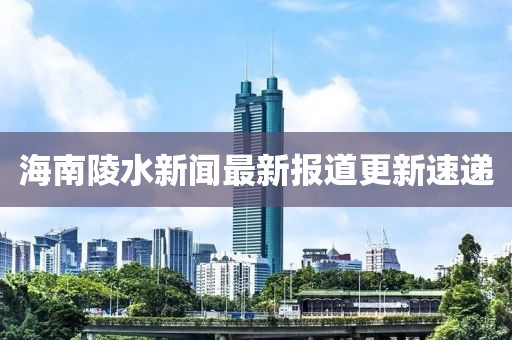 海南陵水新聞最新報道更新速遞