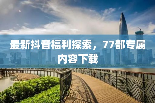 最新抖音福利探索，77部專屬內(nèi)容下載