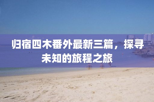 歸宿四木番外最新三篇，探尋未知的旅程之旅