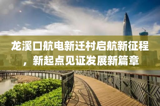龍溪口航電新遷村啟航新征程，新起點(diǎn)見證發(fā)展新篇章