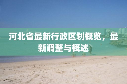 河北省最新行政區(qū)劃概覽，最新調(diào)整與概述