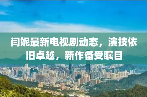 閆妮最新電視劇動態(tài)，演技依舊卓越，新作備受矚目