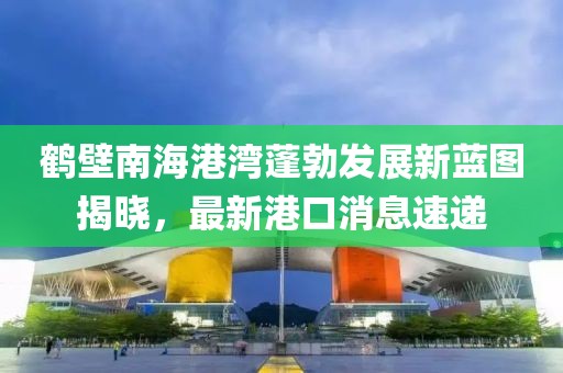 鶴壁南海港灣蓬勃發(fā)展新藍圖揭曉，最新港口消息速遞