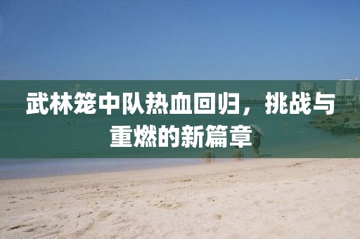 武林籠中隊熱血回歸，挑戰(zhàn)與重燃的新篇章