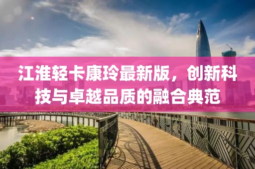 江淮輕卡康玲最新版，創(chuàng)新科技與卓越品質的融合典范