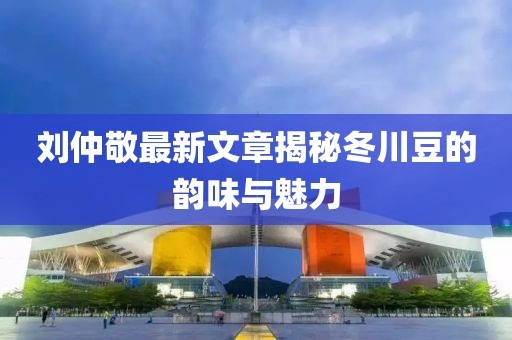劉仲敬最新文章揭秘冬川豆的韻味與魅力
