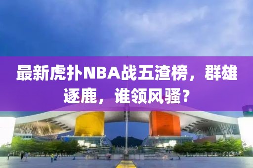 最新虎撲NBA戰(zhàn)五渣榜，群雄逐鹿，誰領風騷？