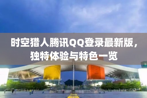 時空獵人騰訊QQ登錄最新版，獨特體驗與特色一覽