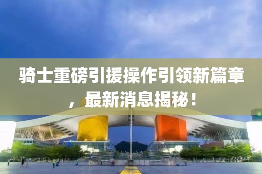 騎士重磅引援操作引領(lǐng)新篇章，最新消息揭秘！