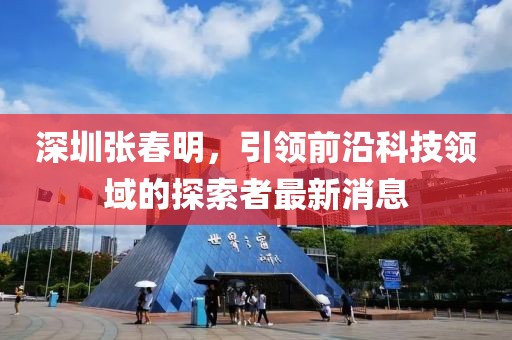 深圳張春明，引領(lǐng)前沿科技領(lǐng)域的探索者最新消息
