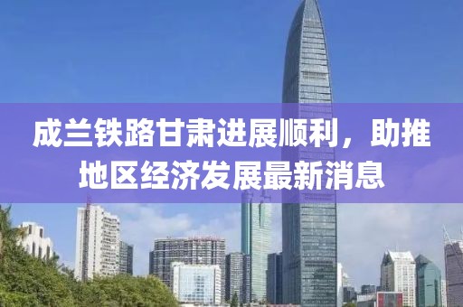 成蘭鐵路甘肅進(jìn)展順利，助推地區(qū)經(jīng)濟(jì)發(fā)展最新消息
