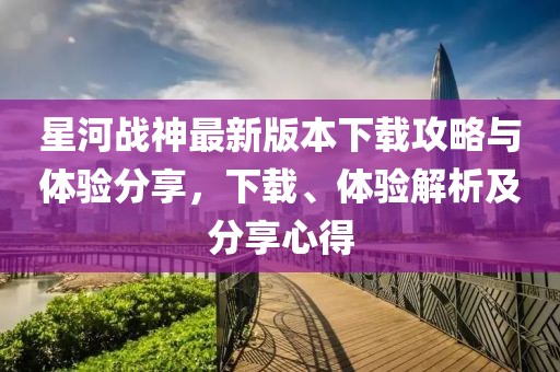 星河戰(zhàn)神最新版本下載攻略與體驗(yàn)分享，下載、體驗(yàn)解析及分享心得