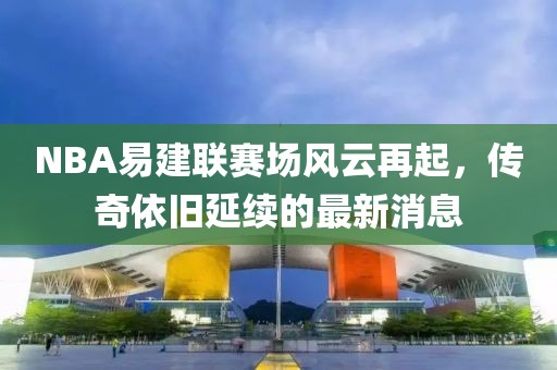 NBA易建聯(lián)賽場(chǎng)風(fēng)云再起，傳奇依舊延續(xù)的最新消息