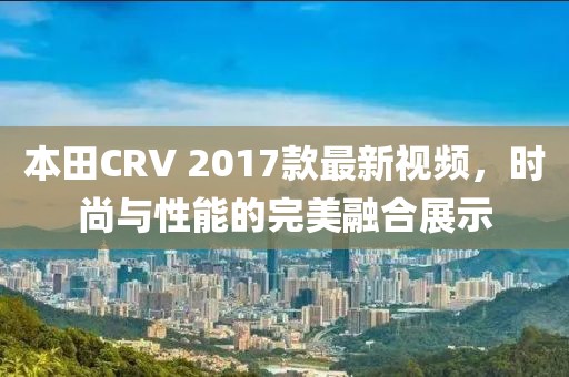 本田CRV 2017款最新視頻，時(shí)尚與性能的完美融合展示