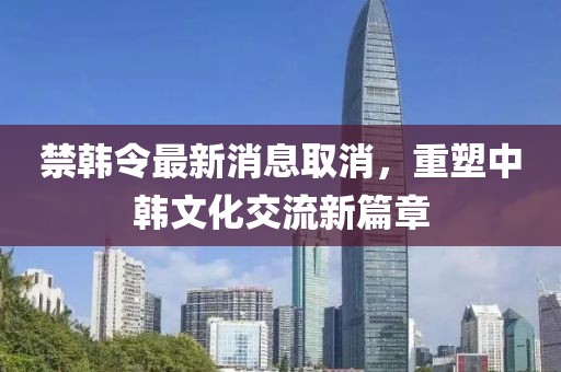 禁韓令最新消息取消，重塑中韓文化交流新篇章