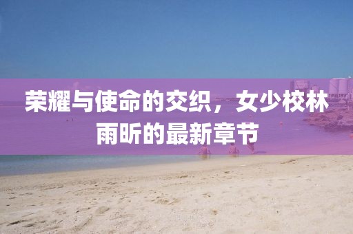 榮耀與使命的交織，女少校林雨昕的最新章節(jié)