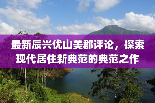 最新辰興優(yōu)山美郡評(píng)論，探索現(xiàn)代居住新典范的典范之作