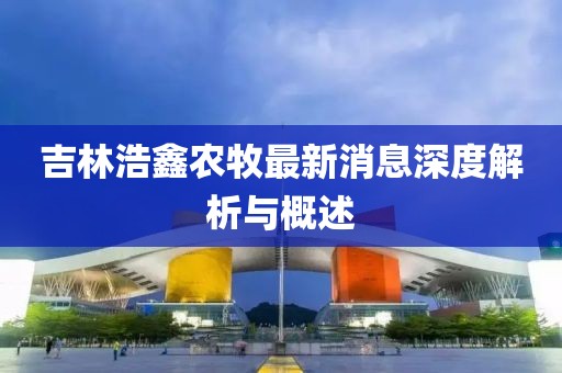 吉林浩鑫農(nóng)牧最新消息深度解析與概述
