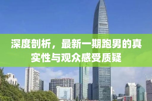 深度剖析，最新一期跑男的真實性與觀眾感受質(zhì)疑