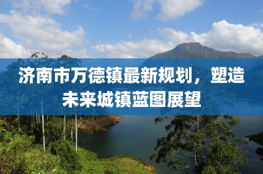 濟(jì)南市萬德鎮(zhèn)最新規(guī)劃，塑造未來城鎮(zhèn)藍(lán)圖展望