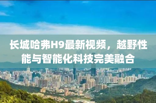 長(zhǎng)城哈弗H9最新視頻，越野性能與智能化科技完美融合