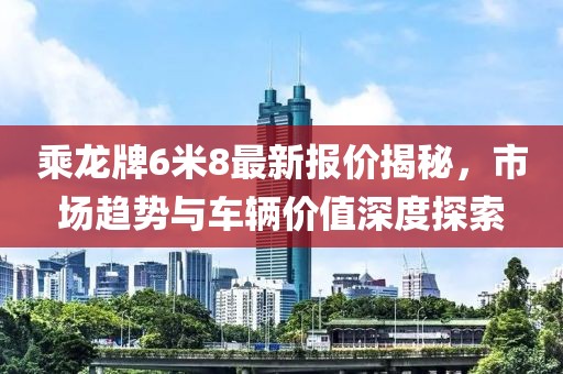 乘龍牌6米8最新報(bào)價(jià)揭秘，市場(chǎng)趨勢(shì)與車輛價(jià)值深度探索