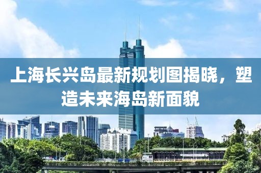 上海長興島最新規(guī)劃圖揭曉，塑造未來海島新面貌