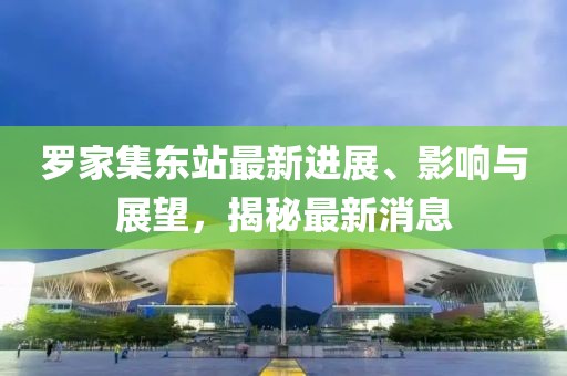 羅家集東站最新進展、影響與展望，揭秘最新消息